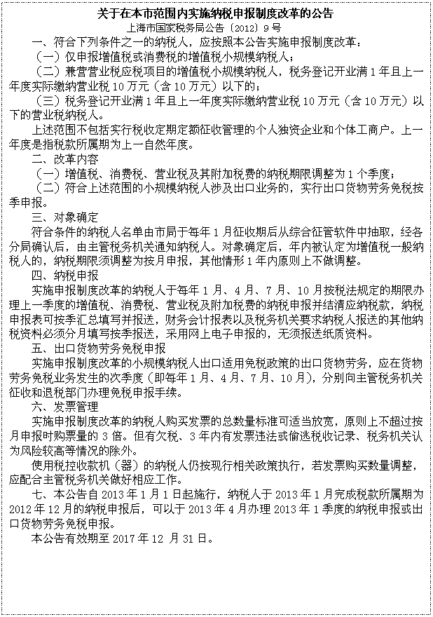 文本框: 关于在本市范围内实施纳税申报制度改革的公告
上海市国家税务局公告〔2012〕9号
一、符合下列条件之一的纳税人,应按照本公告实施申报制度改革:
(一)仅申报增值税或消费税的增值税小规模纳税人;
(二)兼营营业税应税项目的增值税小规模纳税人,税务登记开业满1年且上一年度实际缴纳营业税10万元(含10万元)以下的;
(三)税务登记开业满1年且上一年度实际缴纳营业税10万元(含10万元)以下的营业税纳税人。
上述范围不包括实行税收定期定额征收管理的个人独资企业和个体工商户。上一年度是指税款所属期为上一自然年度。
二、改革内容
(一)增值税、消费税、营业税及其附加税费的纳税期限调整为1个季度;
(二)符合上述范围的小规模纳税人涉及出口业务的,实行出口货物劳务免税按季申报。
三、对象确定
符合条件的纳税人名单由市局于每年1月征收期后从综合征管软件中抽取,经各分局确认后,由主管税务机关通知纳税人。对象确定后,年内被认定为增值税一般纳税人的,纳税期限须调整为按月申报,其他情形1年内原则上不做调整。
四、纳税申报
实施申报制度改革的纳税人于每年1月、4月、7月、10月按税法规定的期限办理上一季度的增值税、消费税、营业税及附加税费的纳税申报并结清应纳税款,纳税申报表可按季汇总填写并报送,财务会计报表以及税务机关要求纳税人报送的其他纳税资料必须分月填写按季报送,采用网上电子申报的,无须报送纸质资料。
五、出口货物劳务免税申报
实施申报制度改革的小规模纳税人出口适用免税政策的出口货物劳务,应在货物劳务免税业务发生的次季度(即每年1月、4月、7月、10月),分别向主管税务机关征收和退税部门办理免税申报手续。
六、发票管理
实施申报制度改革的纳税人购买发票的总数量标准可适当放宽,原则上不超过按月申报时购票量的3倍。但有欠税、3年内有发票违法或偷逃税收记录、税务机关认为风险较高等情况的除外。
使用税控收款机(器)的纳税人仍按现行相关政策执行,若发票购买数量调整,应配合主管税务机关做好相应工作。
七、本公告自2013年1月1日起施行,纳税人于2013年1月完成税款所属期为2012年12月的纳税申报后,可以于2013年4月办理2013年1季度的纳税申报或出口货物劳务免税申报。
本公告有效期至2017年12 月31日。