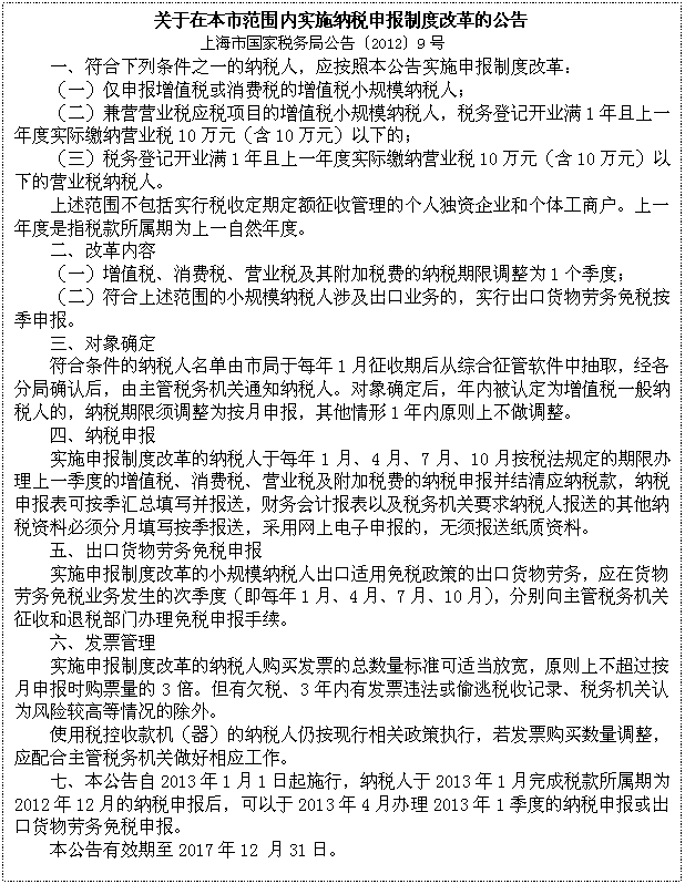 文本框: 关于在本市范围内实施纳税申报制度改革的公告
上海市国家税务局公告〔2012〕9号
一、符合下列条件之一的纳税人，应按照本公告实施申报制度改革：
（一）仅申报增值税或消费税的增值税小规模纳税人；
（二）兼营营业税应税项目的增值税小规模纳税人，税务登记开业满1年且上一年度实际缴纳营业税10万元（含10万元）以下的；
（三）税务登记开业满1年且上一年度实际缴纳营业税10万元（含10万元）以下的营业税纳税人。 
上述范围不包括实行税收定期定额征收管理的个人独资企业和个体工商户。上一年度是指税款所属期为上一自然年度。
二、改革内容
（一）增值税、消费税、营业税及其附加税费的纳税期限调整为1个季度；
（二）符合上述范围的小规模纳税人涉及出口业务的，实行出口货物劳务免税按季申报。
三、对象确定
符合条件的纳税人名单由市局于每年1月征收期后从综合征管软件中抽取，经各分局确认后，由主管税务机关通知纳税人。对象确定后，年内被认定为增值税一般纳税人的，纳税期限须调整为按月申报，其他情形1年内原则上不做调整。
四、纳税申报
实施申报制度改革的纳税人于每年1月、4月、7月、10月按税法规定的期限办理上一季度的增值税、消费税、营业税及附加税费的纳税申报并结清应纳税款，纳税申报表可按季汇总填写并报送，财务会计报表以及税务机关要求纳税人报送的其他纳税资料必须分月填写按季报送，采用网上电子申报的，无须报送纸质资料。
五、出口货物劳务免税申报
实施申报制度改革的小规模纳税人出口适用免税政策的出口货物劳务，应在货物劳务免税业务发生的次季度（即每年1月、4月、7月、10月），分别向主管税务机关征收和退税部门办理免税申报手续。
六、发票管理
实施申报制度改革的纳税人购买发票的总数量标准可适当放宽，原则上不超过按月申报时购票量的3倍。但有欠税、3年内有发票违法或偷逃税收记录、税务机关认为风险较高等情况的除外。
使用税控收款机（器）的纳税人仍按现行相关政策执行，若发票购买数量调整，应配合主管税务机关做好相应工作。
七、本公告自2013年1月1日起施行，纳税人于2013年1月完成税款所属期为2012年12月的纳税申报后，可以于2013年4月办理2013年1季度的纳税申报或出口货物劳务免税申报。
本公告有效期至2017年12 月31日。
                                    
